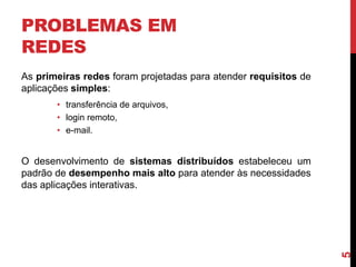 PROBLEMAS EM
REDES
As primeiras redes foram projetadas para atender requisitos de
aplicações simples:
• transferência de arquivos,
• login remoto,
• e-mail.

5

O desenvolvimento de sistemas distribuídos estabeleceu um
padrão de desempenho mais alto para atender às necessidades
das aplicações interativas.

 