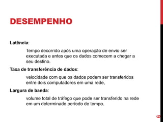 DESEMPENHO
Latência:
Tempo decorrido após uma operação de envio ser
executada e antes que os dados comecem a chegar a
seu destino.

Taxa de transferência de dados:
velocidade com que os dados podem ser transferidos
entre dois computadores em uma rede,
Largura de banda:

6

volume total de tráfego que pode ser transferido na rede
em um determinado período de tempo.

 