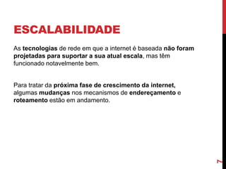 ESCALABILIDADE
As tecnologias de rede em que a internet é baseada não foram
projetadas para suportar a sua atual escala, mas têm
funcionado notavelmente bem.

7

Para tratar da próxima fase de crescimento da internet,
algumas mudanças nos mecanismos de endereçamento e
roteamento estão em andamento.

 