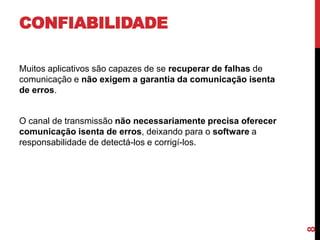 CONFIABILIDADE
Muitos aplicativos são capazes de se recuperar de falhas de
comunicação e não exigem a garantia da comunicação isenta
de erros.

8

O canal de transmissão não necessariamente precisa oferecer
comunicação isenta de erros, deixando para o software a
responsabilidade de detectá-los e corrigí-los.

 