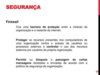 SEGURANÇA
Firewall
Cria uma barreira de proteção entre a intranet da
organização e o restante da internet.

Proteger os recursos presentes nos computadores de
uma organização contra o acesso de usuários ou
processos externos e controlar o uso dos recursos
externos por usuários da própria organização.

9

Permite ou bloqueia a passagem de certas
mensagens recebidas e enviadas de acordo com a
política de segurança da organização.

 