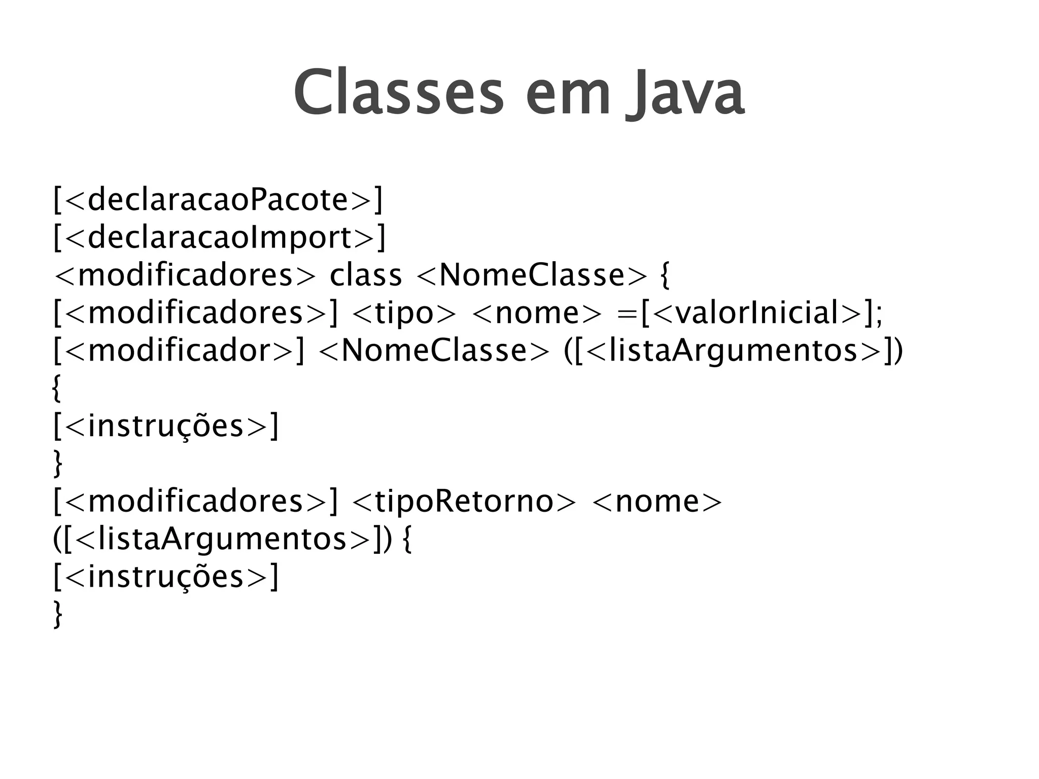 Classes em Java
[<declaracaoPacote>]
[<declaracaoImport>]
<modificadores> class <NomeClasse> {
[<modificadores>] <tipo> <nome> =[<valorInicial>];
[<modificador>] <NomeClasse> ([<listaArgumentos>])
{
[<instruções>]
}
[<modificadores>] <tipoRetorno> <nome>
([<listaArgumentos>]) {
[<instruções>]
}

 