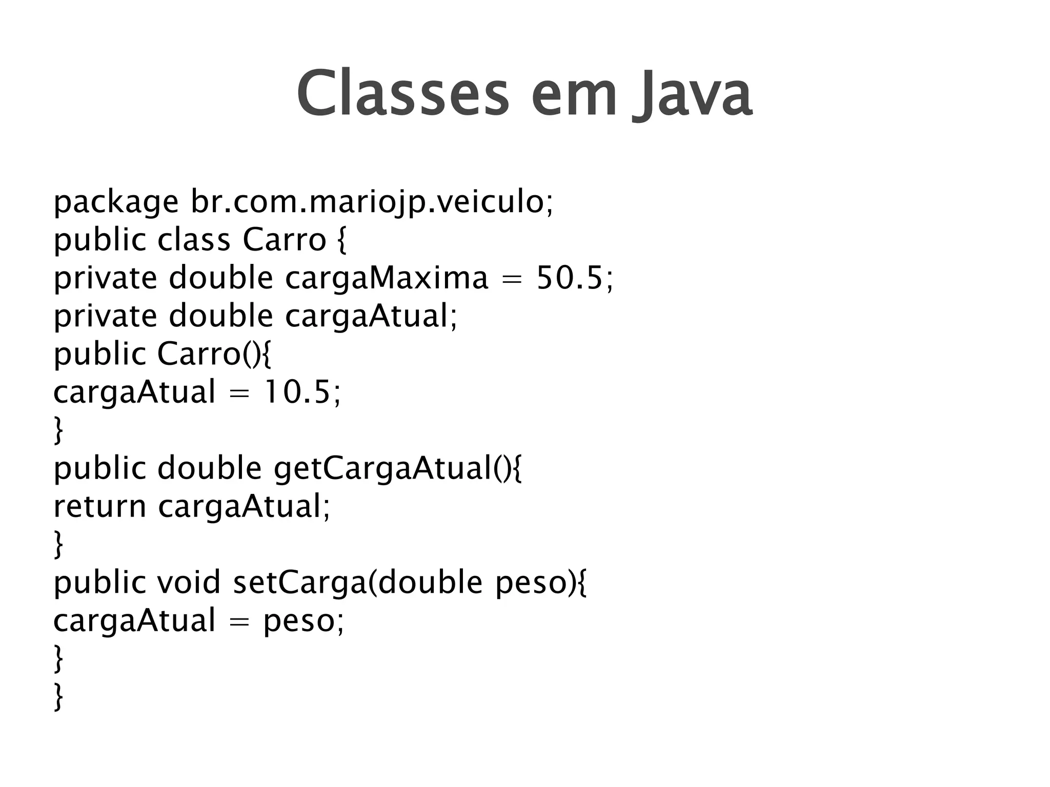 Classes em Java
package br.com.mariojp.veiculo;
public class Carro {
private double cargaMaxima = 50.5;
private double cargaAtual;
public Carro(){
cargaAtual = 10.5;
}
public double getCargaAtual(){
return cargaAtual;
}
public void setCarga(double peso){
cargaAtual = peso;
}
}

 