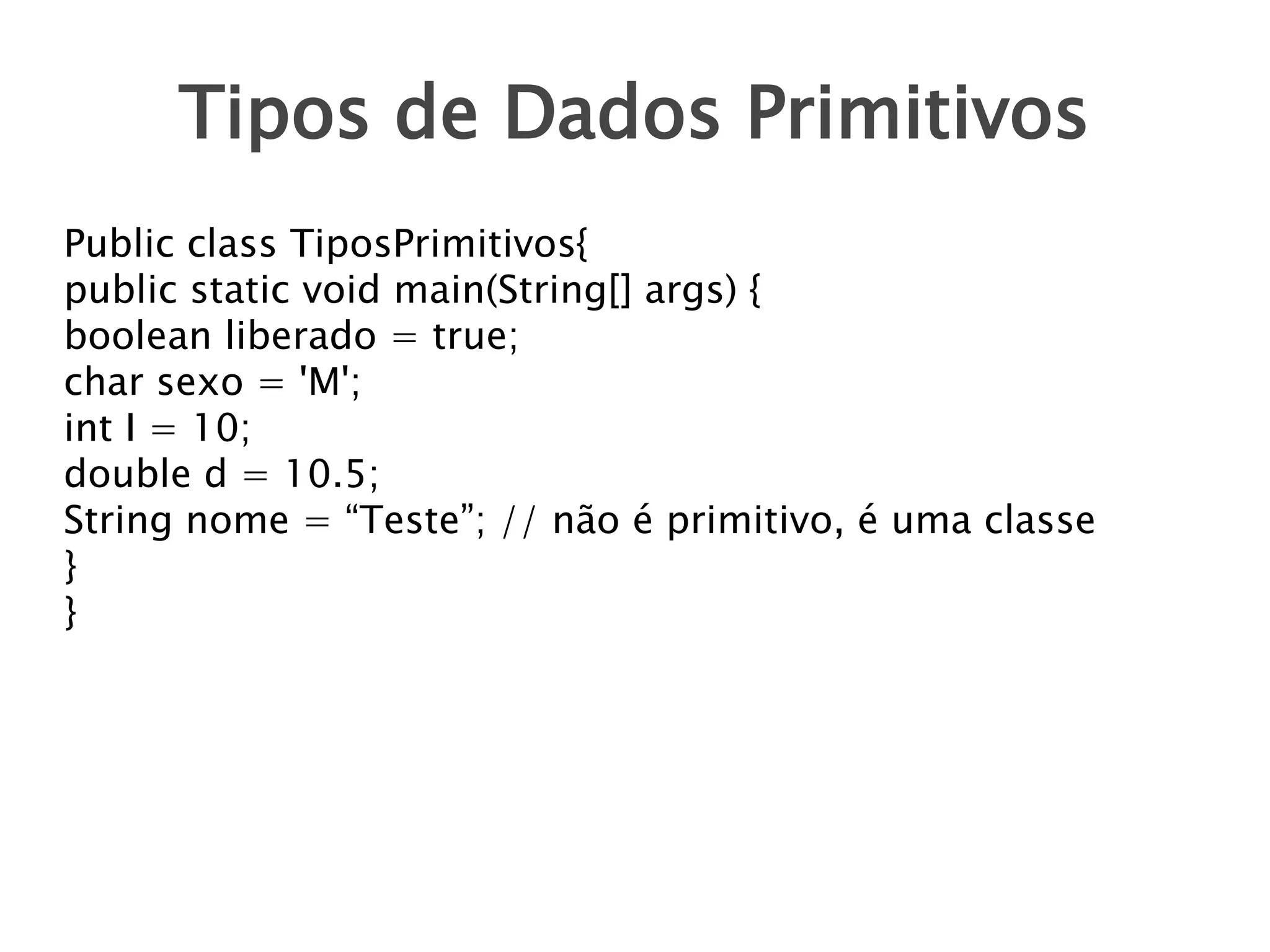 Tipos de Dados Primitivos
Public class TiposPrimitivos{
public static void main(String[] args) {
boolean liberado = true;
char sexo = 'M';
int I = 10;
double d = 10.5;
String nome = “Teste”; // não é primitivo, é uma classe
}
}

 