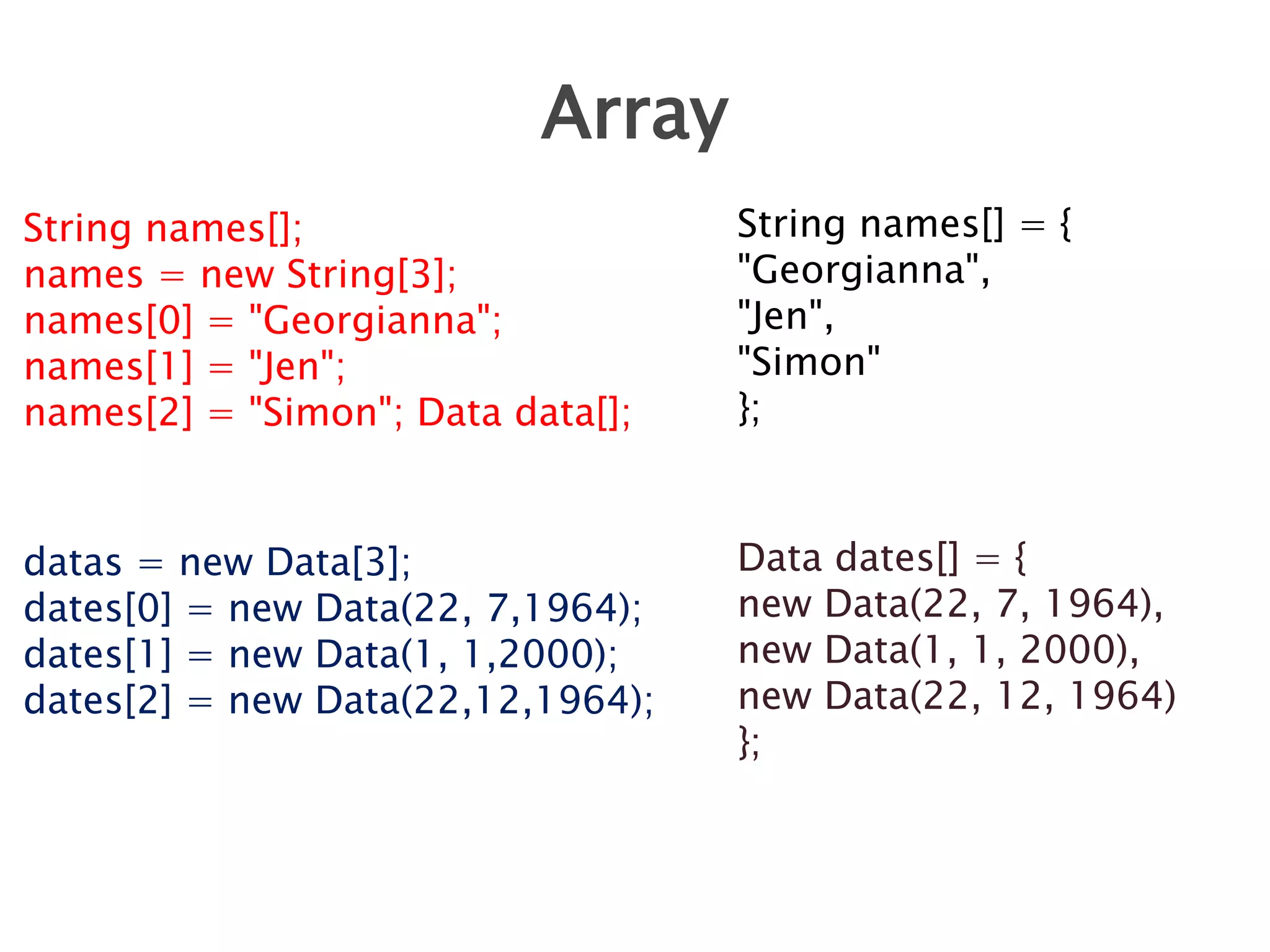 Array
String names[];
names = new String[3];
names[0] = "Georgianna";
names[1] = "Jen";
names[2] = "Simon"; Data data[];

String names[] = {
"Georgianna",
"Jen",
"Simon"
};

datas = new Data[3];
dates[0] = new Data(22, 7,1964);
dates[1] = new Data(1, 1,2000);
dates[2] = new Data(22,12,1964);

Data dates[] = {
new Data(22, 7, 1964),
new Data(1, 1, 2000),
new Data(22, 12, 1964)
};

 