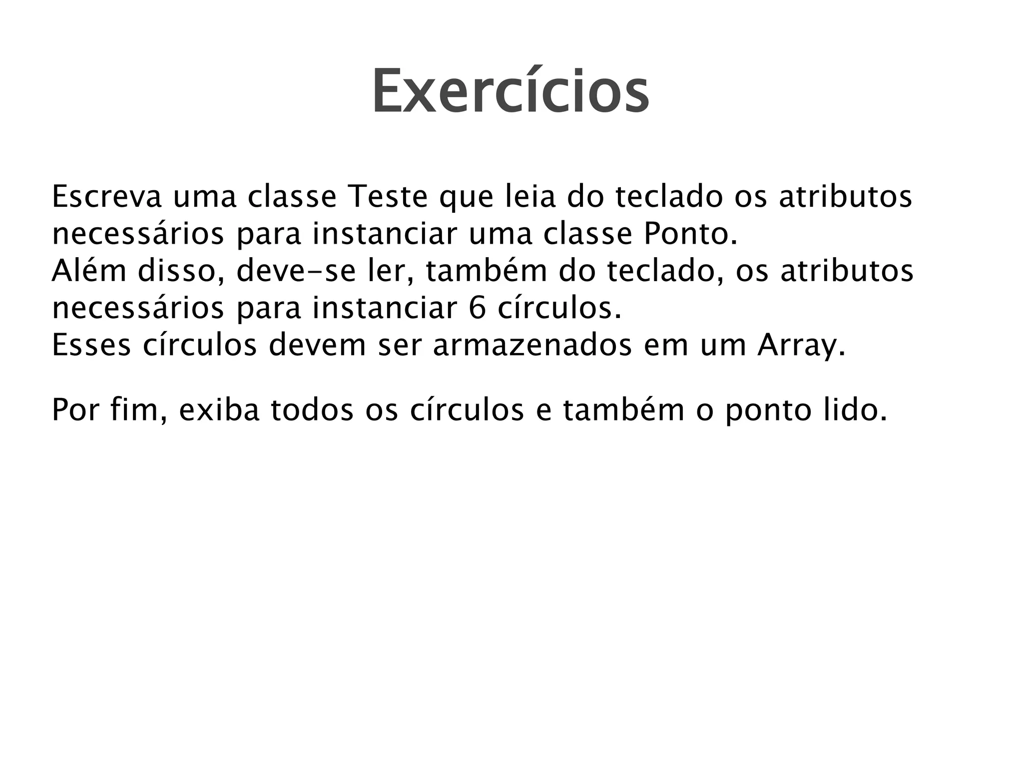 Exercícios
Escreva uma classe Teste que leia do teclado os atributos
necessários para instanciar uma classe Ponto.
Além disso, deve-se ler, também do teclado, os atributos
necessários para instanciar 6 círculos.
Esses círculos devem ser armazenados em um Array.
Por fim, exiba todos os círculos e também o ponto lido.

 