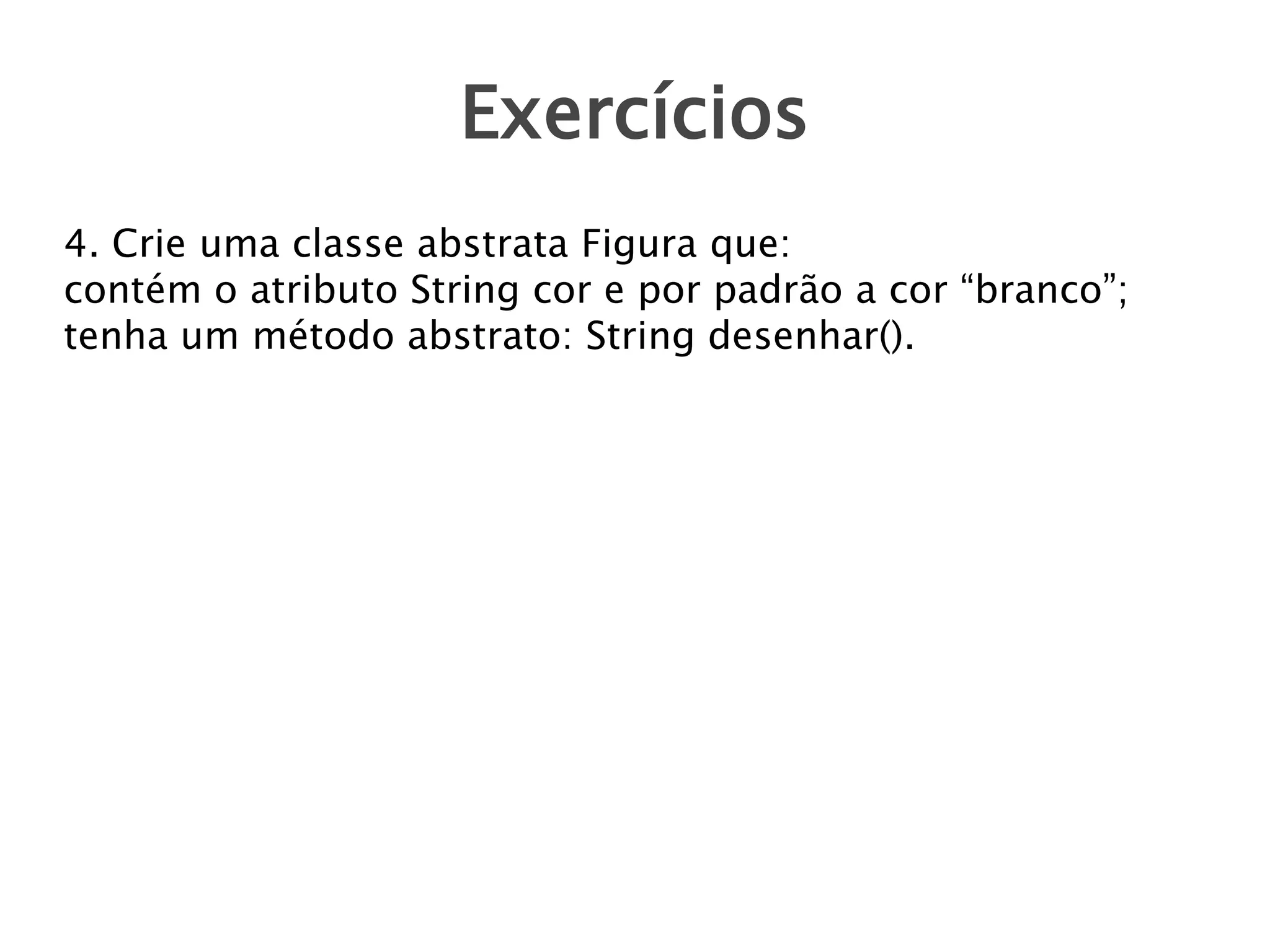 Exercícios
4. Crie uma classe abstrata Figura que:
contém o atributo String cor e por padrão a cor “branco”;
tenha um método abstrato: String desenhar().

 