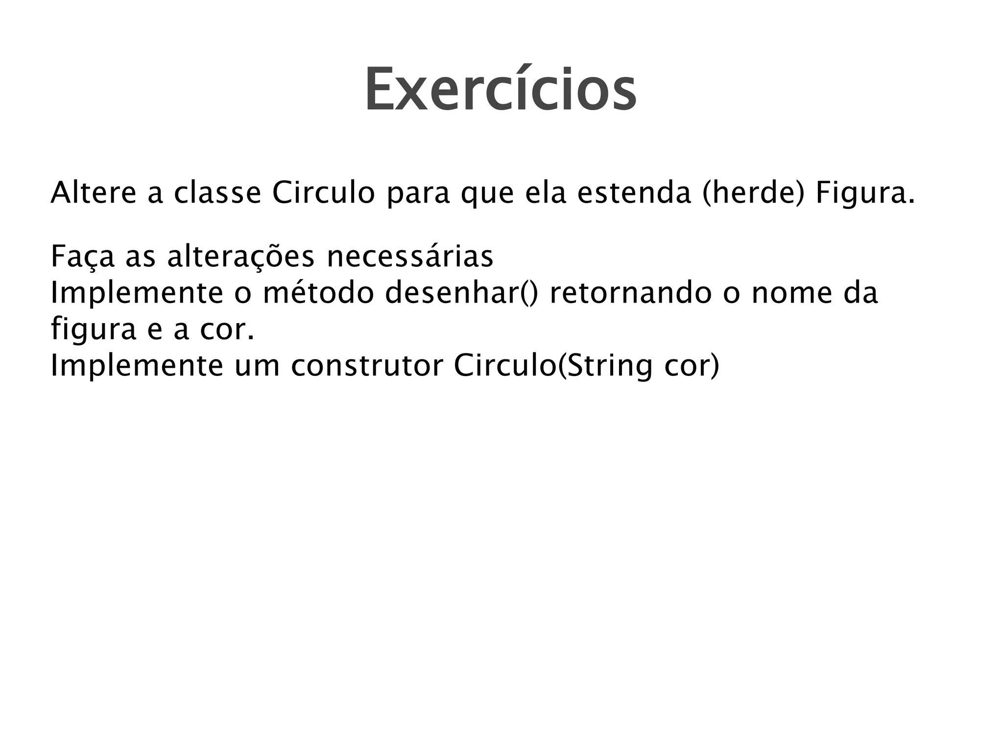 Exercícios
Altere a classe Circulo para que ela estenda (herde) Figura.
Faça as alterações necessárias
Implemente o método desenhar() retornando o nome da
figura e a cor.
Implemente um construtor Circulo(String cor)

 