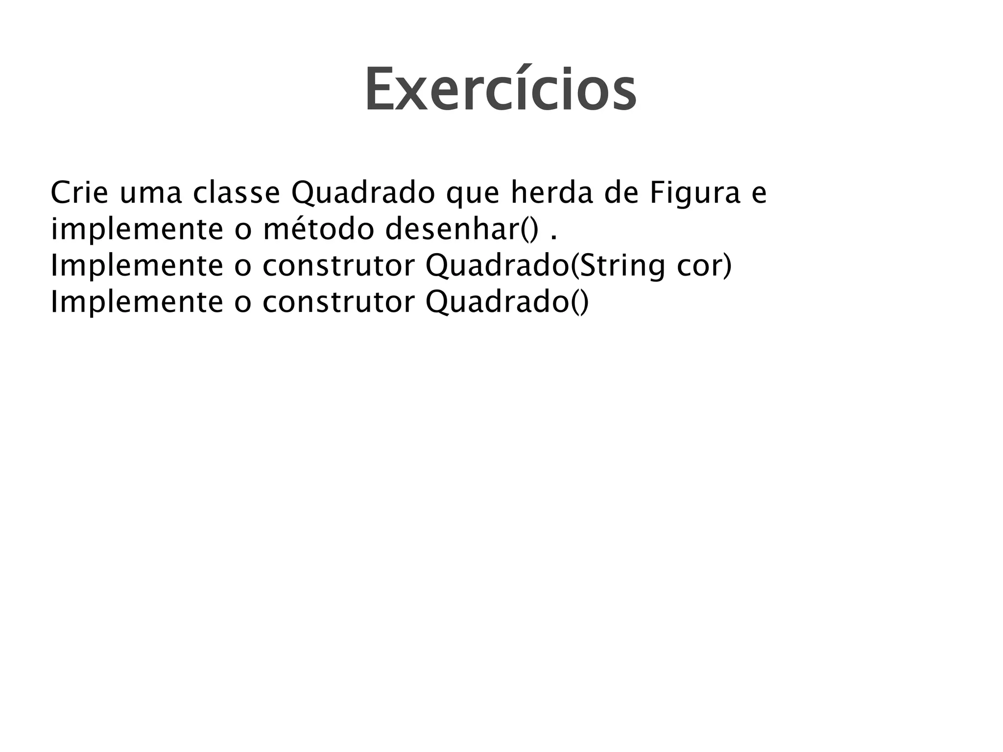Exercícios
Crie uma classe Quadrado que herda de Figura e
implemente o método desenhar() .
Implemente o construtor Quadrado(String cor)
Implemente o construtor Quadrado()

 