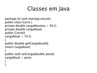 Classes em Java
package br.com.mariojp.veiculo;
public class Carro {
private double cargaMaxima = 50.5;
private double cargaAtual;
public Carro(){
cargaAtual = 10.5;
}
public double getCargaAtual(){
return cargaAtual;
}
public void setCarga(double peso){
cargaAtual = peso;
}
}

 