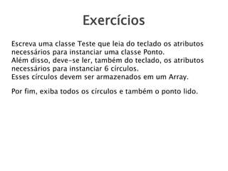Exercícios
Escreva uma classe Teste que leia do teclado os atributos
necessários para instanciar uma classe Ponto.
Além disso, deve-se ler, também do teclado, os atributos
necessários para instanciar 6 círculos.
Esses círculos devem ser armazenados em um Array.
Por fim, exiba todos os círculos e também o ponto lido.

 