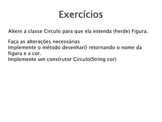 Exercícios
Altere a classe Circulo para que ela estenda (herde) Figura.
Faça as alterações necessárias
Implemente o método desenhar() retornando o nome da
figura e a cor.
Implemente um construtor Circulo(String cor)

 