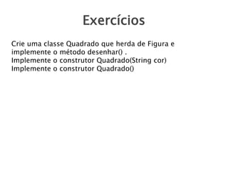 Exercícios
Crie uma classe Quadrado que herda de Figura e
implemente o método desenhar() .
Implemente o construtor Quadrado(String cor)
Implemente o construtor Quadrado()

 