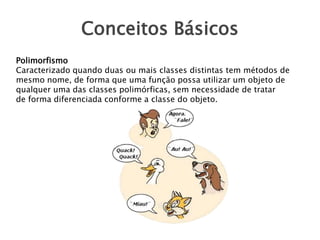 Conceitos Básicos
Polimorfismo
Caracterizado quando duas ou mais classes distintas tem métodos de
mesmo nome, de forma que uma função possa utilizar um objeto de
qualquer uma das classes polimórficas, sem necessidade de tratar
de forma diferenciada conforme a classe do objeto.

 
