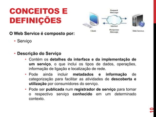 CONCEITOS E
DEFINIÇÕES
O Web Service é composto por:
• Serviço
• Descrição do Serviço
• Contém os detalhes da interface e da implementação de
um serviço, o que inclui os tipos de dados, operações,
informação de ligação e localização de rede.
• Pode ainda incluir metadados e informação de
categorização para facilitar as atividades de descoberta e
utilização por consumidores do serviço.
• Pode ser publicada num registrador de serviço para tornar
o respectivo serviço conhecido em um determinado
contexto.
10
 