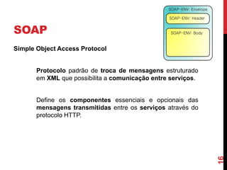 SOAP
Simple Object Access Protocol
Protocolo padrão de troca de mensagens estruturado
em XML que possibilita a comunicação entre serviços.
Define os componentes essenciais e opcionais das
mensagens transmitidas entre os serviços através do
protocolo HTTP.
16
 