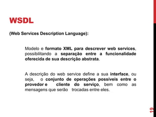 WSDL
(Web Services Description Language):
Modelo e formato XML para descrever web services,
possibilitando a separação entre a funcionalidade
oferecida de sua descrição abstrata.
A descrição do web service define a sua interface, ou
seja, o conjunto de operações possíveis entre o
provedor e cliente do serviço, bem como as
mensagens que serão trocadas entre eles.
19
 