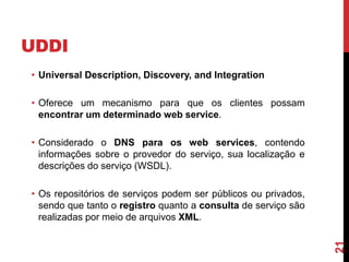 UDDI
• Universal Description, Discovery, and Integration
• Oferece um mecanismo para que os clientes possam
encontrar um determinado web service.
• Considerado o DNS para os web services, contendo
informações sobre o provedor do serviço, sua localização e
descrições do serviço (WSDL).
• Os repositórios de serviços podem ser públicos ou privados,
sendo que tanto o registro quanto a consulta de serviço são
realizadas por meio de arquivos XML.
21
 