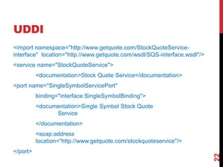 UDDI
<import namespace="http://www.getquote.com/StockQuoteService-
interface" location="http://www.getquote.com/wsdl/SQS-interface.wsdl"/>
<service name="StockQuoteService">
<documentation>Stock Quote Service</documentation>
<port name="SingleSymbolServicePort"
binding="interface:SingleSymbolBinding">
<documentation>Single Symbol Stock Quote
Service
</documentation>
<soap:address
location="http://www.getquote.com/stockquoteservice"/>
</port>
22
 