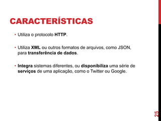 CARACTERÍSTICAS
• Utiliza o protocolo HTTP.
• Utiliza XML ou outros formatos de arquivos, como JSON,
para transferência de dados.
• Integra sistemas diferentes, ou disponibiliza uma série de
serviços de uma aplicação, como o Twitter ou Google.
25
 