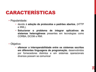 CARACTERÍSTICAS
• Popularidade:
• devido à adoção de protocolos e padrões abertos, (HTTP
e XML),
• Solucionar o problema de integrar aplicativos de
sistemas heterogêneos presentes em tecnologias como
CORBA, DCOM e RMI.
• Objetivo:
• oferecer a interoperabilidade entre os sistemas escritos
em diferentes linguagens de programação, desenvolvidos
por fornecedores distintos e em sistemas operacionais
diversos possam se comunicar
26
 