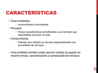 CARACTERÍSTICAS
• Duas entidades:
• consumidores e provedores
• Provedor
• Possui características semelhantes a um servidor que
disponibiliza serviços na rede.
• Consumidores
• Clientes que utilizam os serviços disponibilizados por
provedores de serviços.
• Uma entidade também pode assumir ambos os papéis ao
mesmo tempo, caracterizando a composição de serviços.
27
 