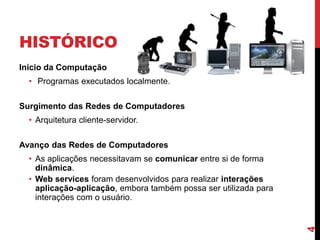 HISTÓRICO
Início da Computação
• Programas executados localmente.
Surgimento das Redes de Computadores
• Arquitetura cliente-servidor.
Avanço das Redes de Computadores
• As aplicações necessitavam se comunicar entre si de forma
dinâmica.
• Web services foram desenvolvidos para realizar interações
aplicação-aplicação, embora também possa ser utilizada para
interações com o usuário.
4
 