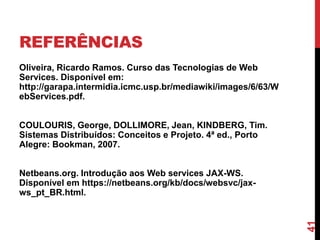 REFERÊNCIAS
Oliveira, Ricardo Ramos. Curso das Tecnologias de Web
Services. Disponível em:
http://garapa.intermidia.icmc.usp.br/mediawiki/images/6/63/W
ebServices.pdf.
COULOURIS, George, DOLLIMORE, Jean, KINDBERG, Tim.
Sistemas Distribuídos: Conceitos e Projeto. 4ª ed., Porto
Alegre: Bookman, 2007.
Netbeans.org. Introdução aos Web services JAX-WS.
Disponível em https://netbeans.org/kb/docs/websvc/jax-
ws_pt_BR.html.
41
 