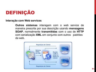 DEFINIÇÃO
Interação com Web services
Outros sistemas interagem com o web service de
maneira prescrita por sua descrição usando mensagens
SOAP, normalmente transmitidas com o uso de HTTP
com serialização XML em conjunto com outros padrões
da web.
7
 