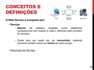 CONCEITOS E
DEFINIÇÕES
O Web Service é composto por:
• Serviço
• Módulo de software instalado numa plataforma
computacional com acesso à rede e oferecido pelo provedor
de serviços.
• Existe para ser usado por um consumidor, podendo
funcionar também como um cliente de outro serviço.
• Descrição do Serviço
9
 