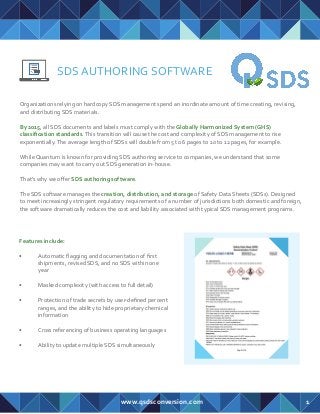SDS AUTHORING SOFTWARE
Organizations relying on hardcopy SDS management spend an inordinate amount of time creating, revising,
and distributing SDS materials.
By 2015, all SDS documents and labels must comply with the Globally Harmonized System (GHS)
classiﬁcation standards.This transition will cause the cost and complexity of SDS management to rise
exponentially.The average length of SDSs will double from 5 to 6 pages to 10 to 12 pages, for example.
While Quantum is known for providing SDS authoring service to companies, we understand that some
companies may want to carry out SDS generation in-house.
That’s why we oﬀer SDS authoring software.
The SDS software manages the creation, distribution, and storage of Safety Data Sheets (SDSs). Designed
to meet increasingly stringent regulatory requirements of a number of jurisdictions both domestic and foreign,
the software dramatically reduces the cost and liability associated with typical SDS management programs.
www.qsdsconversion.com
Features include:
• Automatic ﬂagging and documentation of ﬁrst
shipments, revised SDS, and no SDS within one
year
• Masked complexity (with access to full detail)
• Protection of trade secrets by user-deﬁned percent
ranges, and the ability to hide proprietary chemical
information
• Cross referencing of business operating languages
• Ability to update multiple SDS simultaneously
1
 