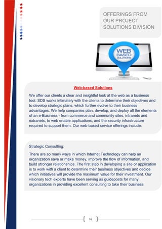 10
OFFERINGS FROM
OUR PROJECT
SOLUTIONS DIVISION
Web-based Solutions
We offer our clients a clear and insightful look at the web as a business
tool. SDS works intimately with the clients to determine their objectives and
to develop strategic plans, which further evolve to their business
advantages. We help companies plan, develop, and deploy all the elements
of an e-Business - from commerce and community sites, intranets and
extranets, to web enable applications, and the security infrastructure
required to support them. Our web-based service offerings include:
Strategic Consulting:
There are so many ways in which Internet Technology can help an
organization save or make money, improve the flow of information, and
build stronger relationships. The first step in developing a site or application
is to work with a client to determine their business objectives and decide
which initiatives will provide the maximum value for their investment. Our
visionary tech experts have been serving as guideposts for many
organizations in providing excellent consulting to take their business
forward
 