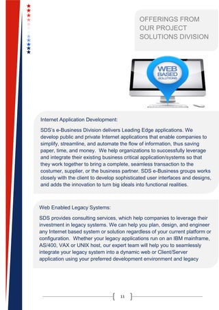 11
OFFERINGS FROM
OUR PROJECT
SOLUTIONS DIVISION
Internet Application Development:
SDS’s e-Business Division delivers Leading Edge applications. We
develop public and private Internet applications that enable companies to
simplify, streamline, and automate the flow of information, thus saving
paper, time, and money. We help organizations to successfully leverage
and integrate their existing business critical application/systems so that
they work together to bring a complete, seamless transaction to the
costumer, supplier, or the business partner. SDS e-Business groups works
closely with the client to develop sophisticated user interfaces and designs,
and adds the innovation to turn big ideals into functional realities.
Web Enabled Legacy Systems:
SDS provides consulting services, which help companies to leverage their
investment in legacy systems. We can help you plan, design, and engineer
any Internet based system or solution regardless of your current platform or
configuration. Whether your legacy applications run on an IBM mainframe,
AS/400, VAX or UNIX host, our expert team will help you to seamlessly
integrate your legacy system into a dynamic web or Client/Server
application using your preferred development environment and legacy
integration tools.
 
