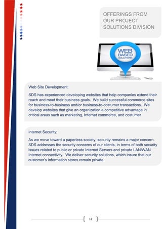 12
OFFERINGS FROM
OUR PROJECT
SOLUTIONS DIVISION
Web Site Development:
SDS has experienced developing websites that help companies extend their
reach and meet their business goals. We build successful commerce sites
for business-to-business and/or business-to-costumer transactions. We
develop websites that give an organization a competitive advantage in
critical areas such as marketing, Internet commerce, and costumer
relationship building.
Internet Security:
As we move toward a paperless society, security remains a major concern.
SDS addresses the security concerns of our clients, in terms of both security
issues related to public or private Internet Servers and private LAN/WAN
Internet connectivity. We deliver security solutions, which insure that our
customer’s information stores remain private.
 