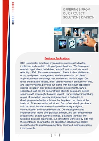 13
OFFERINGS FROM
OUR PROJECT
SOLUTIONS DIVISION
Business Applications
SDS is dedicated to helping organizations successfully develop,
implement and maintain cutting-edge applications. We develop and
maintain applications that deliver desired functions and, above all,
reliability. SDS offers a complete menu of technical capabilities and
end-to-end project management, which ensures that our clients’
application needs are always met, on time and within budget. Our
focus and scalable, flexible, multi- tiered systems in client/server, web,
and legacy systems, provides our clients with the robust application
needed to support their complex business environments. SDS’s
specialized staff has the demonstrated ability to design and deliver
solutions with meaningful business impact. Our expert personnel bring
a spirit of innovation to every assignment and a dedication to
developing cost-effective solutions that help keep our clients at the
forefront of their respective industries. Each of our developers has a
solid technical foundation complimented by strong analytical,
communication and interpersonal skills. Our development and
implementation teams offer practical, efficient, and cost-effective best
practices that enable business change. Balancing technical and
functional business experience, our consultants work side-by-side with
the client team, ensuring that the application solution most clearly
meets the client’s exact requirements for continued business process
improvements.
 