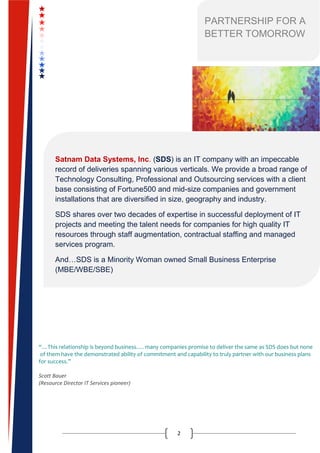 2
“…This relationship is beyond business…. many companies promise to deliver the same as SDS does but none
of them have the demonstrated ability of commitment and capability to truly partner with our business plans
for success.”
Scott Bauer
(Resource Director IT Services pioneer)
PARTNERSHIP FOR A
BETTER TOMORROW
Satnam Data Systems, Inc. (SDS) is an IT company with an impeccable
record of deliveries spanning various verticals. We provide a broad range of
Technology Consulting, Professional and Outsourcing services with a client
base consisting of Fortune500 and mid-size companies and government
installations that are diversified in size, geography and industry.
SDS shares over two decades of expertise in successful deployment of IT
projects and meeting the talent needs for companies for high quality IT
resources through staff augmentation, contractual staffing and managed
services program.
And…SDS is a Minority Woman owned Small Business Enterprise
(MBE/WBE/SBE)
 