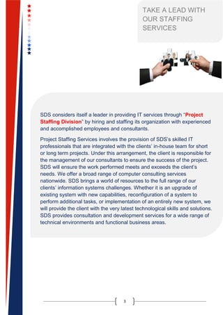 3
TAKE A LEAD WITH
OUR STAFFING
SERVICES
SDS considers itself a leader in providing IT services through “Project
Staffing Division” by hiring and staffing its organization with experienced
and accomplished employees and consultants.
Project Staffing Services involves the provision of SDS’s skilled IT
professionals that are integrated with the clients’ in-house team for short
or long term projects. Under this arrangement, the client is responsible for
the management of our consultants to ensure the success of the project.
SDS will ensure the work performed meets and exceeds the client’s
needs. We offer a broad range of computer consulting services
nationwide. SDS brings a world of resources to the full range of our
clients’ information systems challenges. Whether it is an upgrade of
existing system with new capabilities, reconfiguration of a system to
perform additional tasks, or implementation of an entirely new system, we
will provide the client with the very latest technological skills and solutions.
SDS provides consultation and development services for a wide range of
technical environments and functional business areas.
 