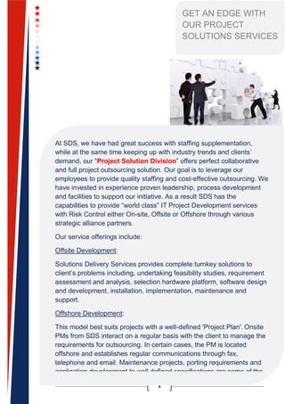 4
GET AN EDGE WITH
OUR PROJECT
SOLUTIONS SERVICES
At SDS, we have had great success with staffing supplementation,
while at the same time keeping up with industry trends and clients’
demand, our “Project Solution Division” offers perfect collaborative
and full project outsourcing solution. Our goal is to leverage our
employees to provide quality staffing and cost-effective outsourcing. We
have invested in experience proven leadership, process development
and facilities to support our initiative. As a result SDS has the
capabilities to provide “world class” IT Project Development services
with Risk Control either On-site, Offsite or Offshore through various
strategic alliance partners.
Our service offerings include:
Offsite Development:
Solutions Delivery Services provides complete turnkey solutions to
client’s problems including, undertaking feasibility studies, requirement
assessment and analysis, selection hardware platform, software design
and development, installation, implementation, maintenance and
support.
Offshore Development:
This model best suits projects with a well-defined 'Project Plan'. Onsite
PMs from SDS interact on a regular basis with the client to manage the
requirements for outsourcing. In certain cases, the PM is located
offshore and establishes regular communications through fax,
telephone and email. Maintenance projects, porting requirements and
application development to well defined specifications are some of the
engagements that are typically delivered in an offshore mode.
 