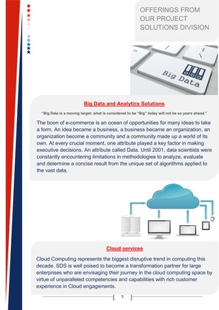 5
OFFERINGS FROM
OUR PROJECT
SOLUTIONS DIVISION
Big Data and Analytics Solutions
“Big Data is a moving target; what is considered to be “Big” today will not be so years ahead.”
The boon of e-commerce is an ocean of opportunities for many ideas to take
a form. An idea became a business, a business became an organization, an
organization become a community and a community made up a world of its
own. At every crucial moment, one attribute played a key factor in making
executive decisions. An attribute called Data. Until 2001, data scientists were
constantly encountering limitations in methodologies to analyze, evaluate
and determine a concise result from the unique set of algorithms applied to
the vast data.
An opportunity in disguise, Big Data has now become a substantial part of
organizational strategy and in years to come, it will continue to foster the
demands of many. SDS has been around for two decades and has adopted
to offer the IT industry with solutions to help organizations unleash the
potential of the current market trends.
SDS offers organizations a mix of experienced insights and in-depth
strategies to create a bridge for organizations to tap on the potential of Big
Data to create a more robust and dynamic environment of change and
realization.
Cloud services
Cloud Computing represents the biggest disruptive trend in computing this
decade. SDS is well poised to become a transformation partner for large
enterprises who are envisaging their journey in the cloud computing space by
virtue of unparalleled competencies and capabilities with rich customer
experience in Cloud engagements.
Key services offered by SDS: Cloud Strategy & Consulting, Cloud
 