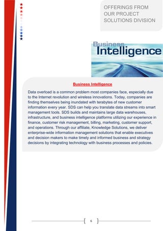 6
Business Intelligence
Data overload is a common problem most companies face, especially due
to the Internet revolution and wireless innovations. Today, companies are
finding themselves being inundated with terabytes of new customer
information every year. SDS can help you translate data streams into smart
management tools. SDS builds and maintains large data warehouses,
infrastructure, and business intelligence platforms utilizing our experience in
finance, customer risk management, billing, marketing, customer support,
and operations. Through our affiliate, Knowledge Solutions, we deliver
enterprise-wide information management solutions that enable executives
and decision makers to make timely and informed business and strategy
decisions by integrating technology with business processes and policies.
OFFERINGS FROM
OUR PROJECT
SOLUTIONS DIVISION
 