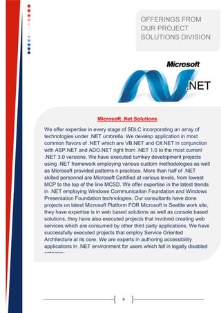 9
OFFERINGS FROM
OUR PROJECT
SOLUTIONS DIVISION
Microsoft .Net Solutions
We offer expertise in every stage of SDLC incorporating an array of
technologies under .NET umbrella. We develop application in most
common flavors of .NET which are VB.NET and C#.NET in conjunction
with ASP.NET and ADO.NET right from .NET 1.0 to the most current
.NET 3.0 versions. We have executed turnkey development projects
using .NET framework employing various custom methodologies as well
as Microsoft provided patterns n practices. More than half of .NET
skilled personnel are Microsoft Certified at various levels, from lowest
MCP to the top of the line MCSD. We offer expertise in the latest trends
in .NET employing Windows Communication Foundation and Windows
Presentation Foundation technologies. Our consultants have done
projects on latest Microsoft Platform FOR Microsoft in Seattle work site,
they have expertise is in web based solutions as well as console based
solutions, they have also executed projects that involved creating web
services which are consumed by other third party applications. We have
successfully executed projects that employ Service Oriented
Architecture at its core. We are experts in authoring accessibility
applications in .NET environment for users which fall in legally disabled
category.
 
