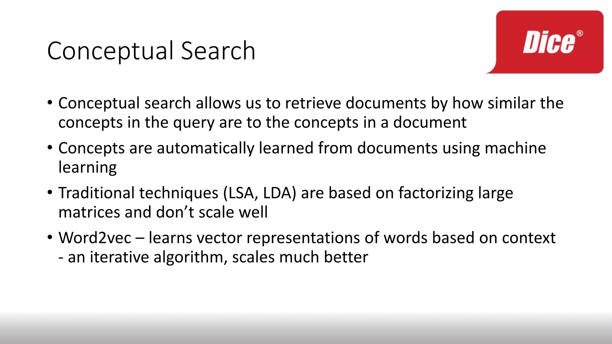 Conceptual Search
• Conceptual search allows us to retrieve documents by how similar the
concepts in the query are to the concepts in a document
• Concepts are automatically learned from documents using machine
learning
• Traditional techniques (LSA, LDA) are based on factorizing large
matrices and don’t scale well
• Word2vec – learns vector representations of words based on context
- an iterative algorithm, scales much better
 