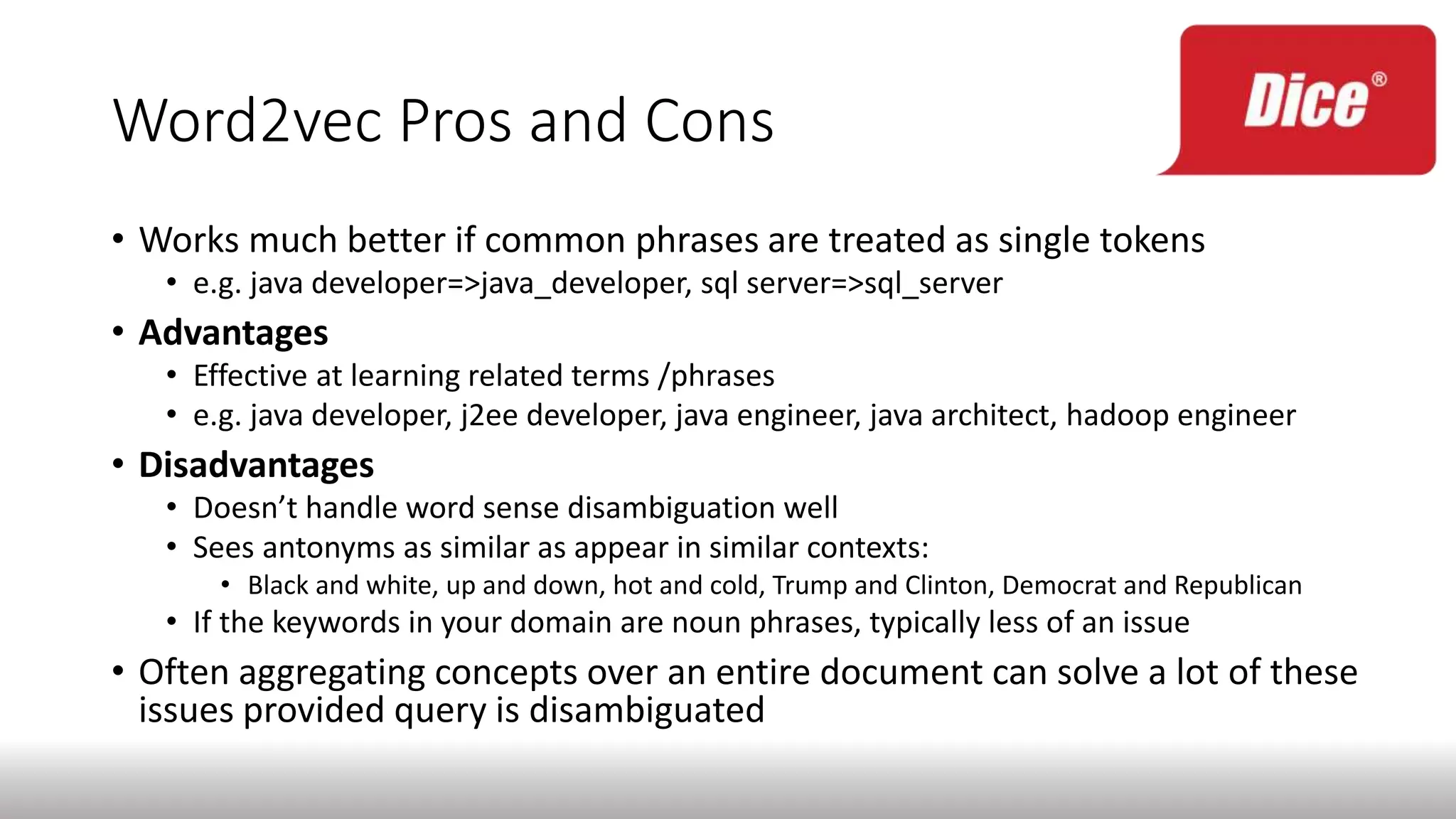 Word2vec Pros and Cons
• Works much better if common phrases are treated as single tokens
• e.g. java developer=>java_developer, sql server=>sql_server
• Advantages
• Effective at learning related terms /phrases
• e.g. java developer, j2ee developer, java engineer, java architect, hadoop engineer
• Disadvantages
• Doesn’t handle word sense disambiguation well
• Sees antonyms as similar as appear in similar contexts:
• Black and white, up and down, hot and cold, Trump and Clinton, Democrat and Republican
• If the keywords in your domain are noun phrases, typically less of an issue
• Often aggregating concepts over an entire document can solve a lot of these
issues provided query is disambiguated
 