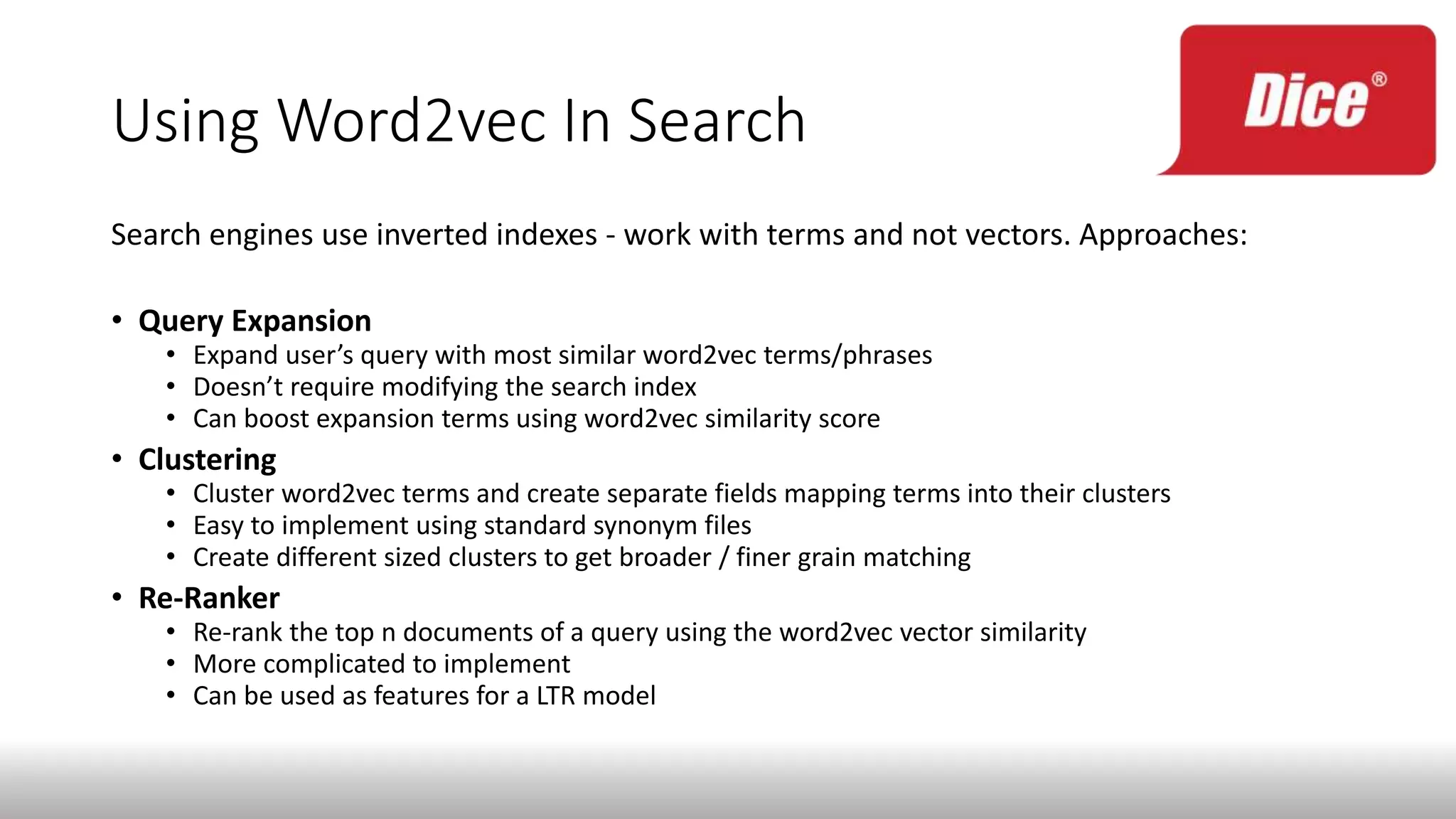 Using Word2vec In Search
Search engines use inverted indexes - work with terms and not vectors. Approaches:
• Query Expansion
• Expand user’s query with most similar word2vec terms/phrases
• Doesn’t require modifying the search index
• Can boost expansion terms using word2vec similarity score
• Clustering
• Cluster word2vec terms and create separate fields mapping terms into their clusters
• Easy to implement using standard synonym files
• Create different sized clusters to get broader / finer grain matching
• Re-Ranker
• Re-rank the top n documents of a query using the word2vec vector similarity
• More complicated to implement
• Can be used as features for a LTR model
 