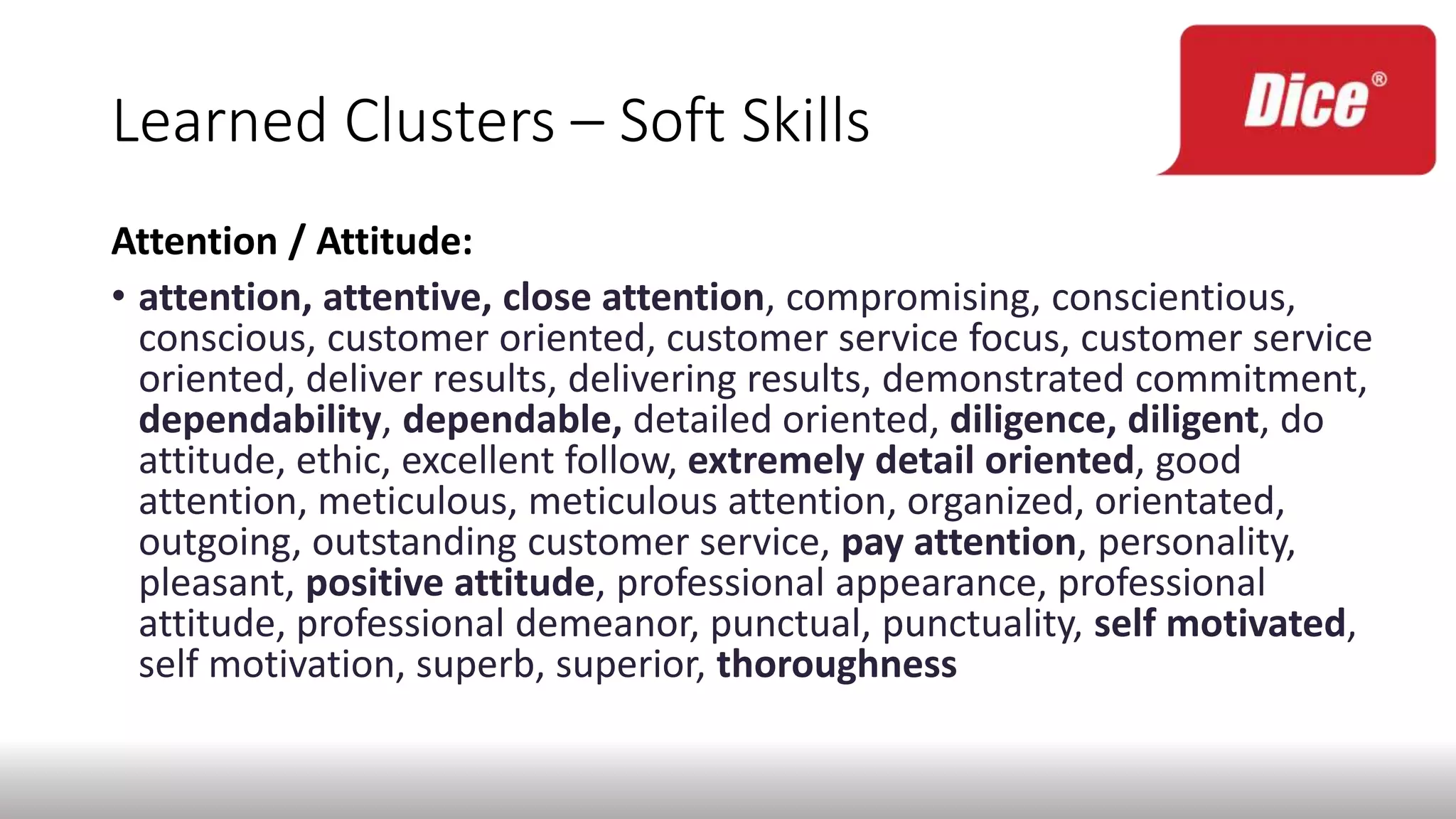 Learned Clusters – Soft Skills
Attention / Attitude:
• attention, attentive, close attention, compromising, conscientious,
conscious, customer oriented, customer service focus, customer service
oriented, deliver results, delivering results, demonstrated commitment,
dependability, dependable, detailed oriented, diligence, diligent, do
attitude, ethic, excellent follow, extremely detail oriented, good
attention, meticulous, meticulous attention, organized, orientated,
outgoing, outstanding customer service, pay attention, personality,
pleasant, positive attitude, professional appearance, professional
attitude, professional demeanor, punctual, punctuality, self motivated,
self motivation, superb, superior, thoroughness
 