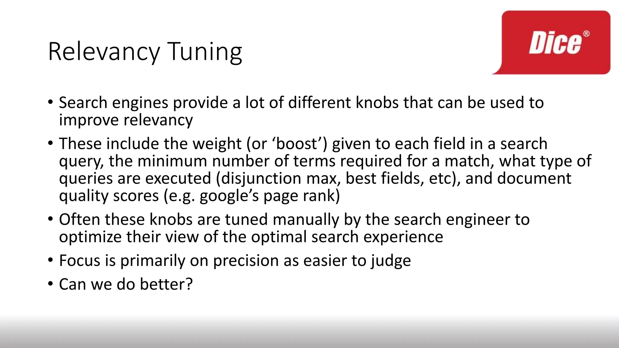 Relevancy Tuning
• Search engines provide a lot of different knobs that can be used to
improve relevancy
• These include the weight (or ‘boost’) given to each field in a search
query, the minimum number of terms required for a match, what type of
queries are executed (disjunction max, best fields, etc), and document
quality scores (e.g. google’s page rank)
• Often these knobs are tuned manually by the search engineer to
optimize their view of the optimal search experience
• Focus is primarily on precision as easier to judge
• Can we do better?
 