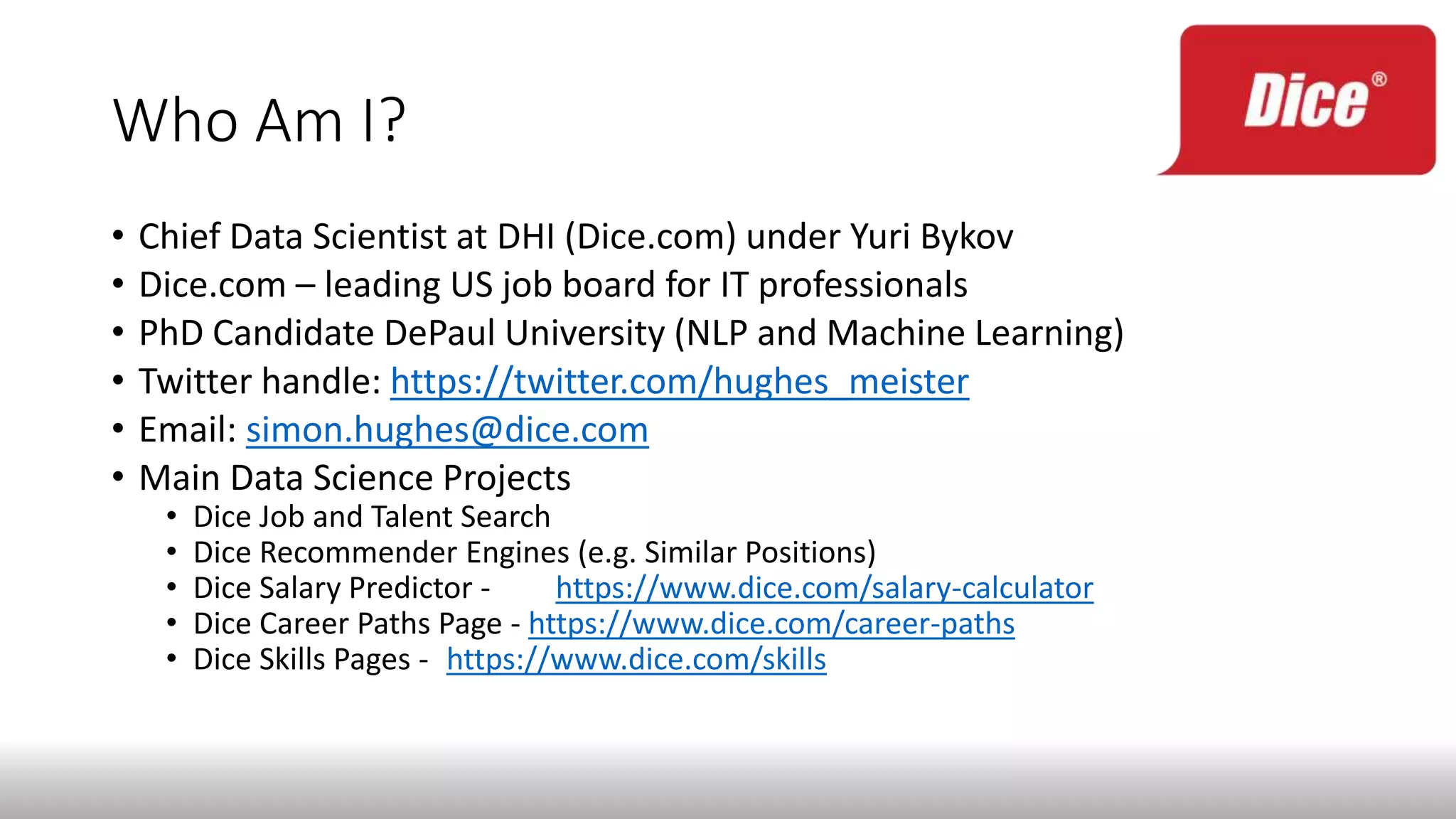 Who Am I?
• Chief Data Scientist at DHI (Dice.com) under Yuri Bykov
• Dice.com – leading US job board for IT professionals
• PhD Candidate DePaul University (NLP and Machine Learning)
• Twitter handle: https://twitter.com/hughes_meister
• Email: simon.hughes@dice.com
• Main Data Science Projects
• Dice Job and Talent Search
• Dice Recommender Engines (e.g. Similar Positions)
• Dice Salary Predictor - https://www.dice.com/salary-calculator
• Dice Career Paths Page - https://www.dice.com/career-paths
• Dice Skills Pages - https://www.dice.com/skills
 