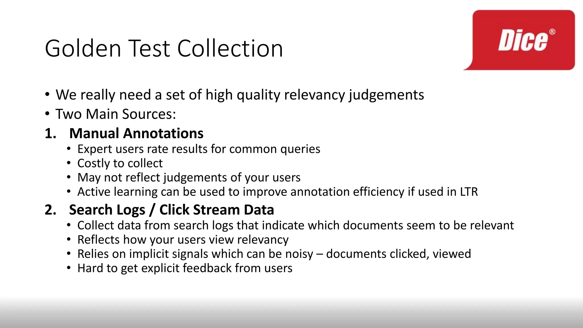 Golden Test Collection
• We really need a set of high quality relevancy judgements
• Two Main Sources:
1. Manual Annotations
• Expert users rate results for common queries
• Costly to collect
• May not reflect judgements of your users
• Active learning can be used to improve annotation efficiency if used in LTR
2. Search Logs / Click Stream Data
• Collect data from search logs that indicate which documents seem to be relevant
• Reflects how your users view relevancy
• Relies on implicit signals which can be noisy – documents clicked, viewed
• Hard to get explicit feedback from users
 