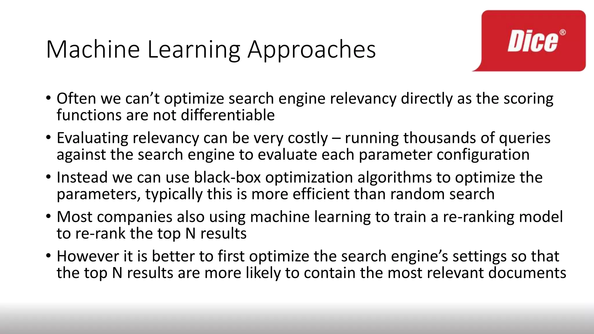 Machine Learning Approaches
• Often we can’t optimize search engine relevancy directly as the scoring
functions are not differentiable
• Evaluating relevancy can be very costly – running thousands of queries
against the search engine to evaluate each parameter configuration
• Instead we can use black-box optimization algorithms to optimize the
parameters, typically this is more efficient than random search
• Most companies also using machine learning to train a re-ranking model
to re-rank the top N results
• However it is better to first optimize the search engine’s settings so that
the top N results are more likely to contain the most relevant documents
 