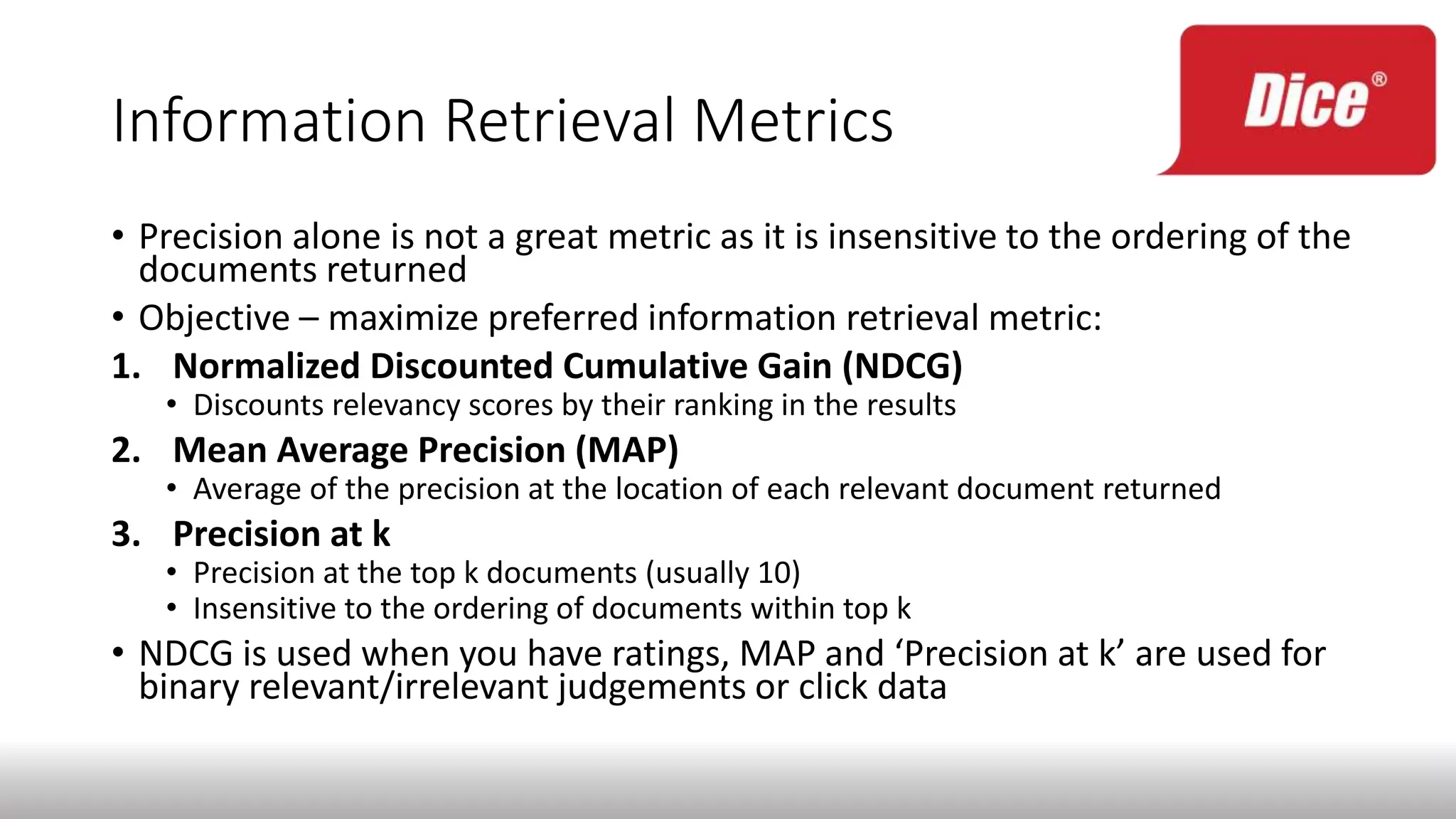 Information Retrieval Metrics
• Precision alone is not a great metric as it is insensitive to the ordering of the
documents returned
• Objective – maximize preferred information retrieval metric:
1. Normalized Discounted Cumulative Gain (NDCG)
• Discounts relevancy scores by their ranking in the results
2. Mean Average Precision (MAP)
• Average of the precision at the location of each relevant document returned
3. Precision at k
• Precision at the top k documents (usually 10)
• Insensitive to the ordering of documents within top k
• NDCG is used when you have ratings, MAP and ‘Precision at k’ are used for
binary relevant/irrelevant judgements or click data
 
